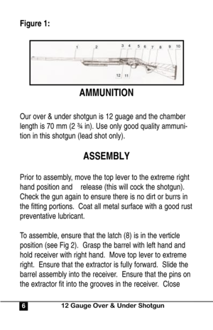 Page 6Figure 1:
AMMUNITION
Our over & under shotgun is 12 guage and the chamber
length is 70 mm (2 ¾ in). Use only good quality ammuni-
tion in this shotgun (lead shot only).
ASSEMBLY
Prior to assembly, move the top lever to the extreme right
hand position and    release (this will cock the shotgun).
Check the gun again to ensure there is no dirt or burrs in
the fitting portions.  Coat all metal surface with a good rust
preventative lubricant.
To assemble, ensure that the latch (8) is in the verticle
position...