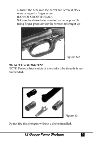 Page 54)Insert the tube into the barrel and screw it clock
wise using only finger action 
(DO NOT CROSSTHREAD).
5) Once the choke tube is seated as far as possible 
using finger pressure use the wrench to snug it up - 
DO NOT OVERTIGHTEN!
NOTE: Periodic lubrication of the choke tube threads is rec-
ommended.
Do not fire this shotgun without a choke installed.
Figure #2b
Figure #3
512 Gauge Pump Shotgun 