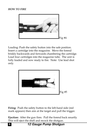 Page 6HOW TO FIRE
Fig #4
Loading: Push the safety button into the safe position.
Insert a cartridge into the magazine.  Move the forend
briskly backwards and forwards chambering the cartridge.
Load four cartridges into the magazine tube.  The unit is
fully loaded and now ready to fire.  Note:  Use lead shot
only. 
Fig #5
Firing:Push the safety button to the left-hand side (red
mark appears) then aim at the target and pull the trigger.
Ejection: After the gun fires.  Pull the forend back smartly.
This will...