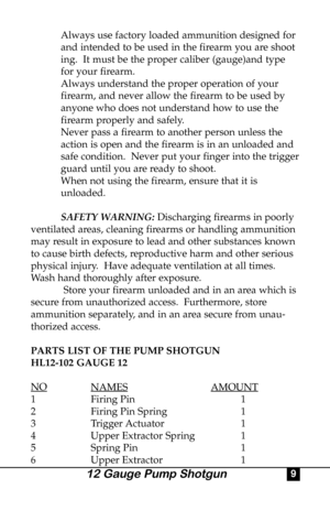 Page 9Always use factory loaded ammunition designed for 
and intended to be used in the firearm you are shoot
ing.  It must be the proper caliber (gauge)and type 
for your firearm.
Always understand the proper operation of your 
firearm, and never allow the firearm to be used by 
anyone who does not understand how to use the 
firearm properly and safely.
Never pass a firearm to another person unless the 
action is open and the firearm is in an unloaded and 
safe condition.  Never put your finger into the...