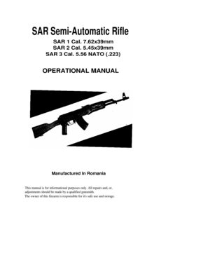 Page 1
SAR Semi-Automatic Rifle 
SAR 1 Cal. 7.62x39mm 
SAR 2 Cal. 5.45x39mm 
SAR 3 Cal. 5.56 NATO (.223) 
OPERATIONAL MANUAL 
 
Manufactured In Romania 
This manual is for informational purposes only. All repairs and, or, 
adjustments should be made by a qualified gunsmith.  
The owner of this firearm is responsible for its safe use and storage. 
 
 
 
 
 
 
 
 
 
 
 
 
 
  