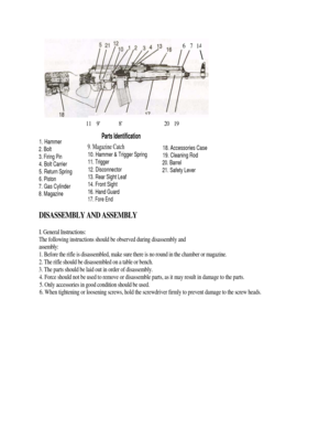 Page 3
1. Hammer 
2. Bolt 
3. Firing Pin 
4. Bolt Carrier 
5. Return Spring 
6. Piston 
7. Gas Cylinder 
8. Magazine 
11    9 8 
Parts Identification 
9. Magazine Catch 
10. Hammer & Trigger Spring 
11. Trigger 
12. Disconnector 
13. Rear Sight Leaf 
14. Front Sight 
16. Hand Guard 
17. Fore End 
20    19 
18. Accessories Case 
19. Cleaning Rod 
20. Barrel 
21. Safety Lever 
DISASSEMBLY AND ASSEMBLY 
I. General Instructions: 
The following instructions should be observed during disassembly and 
assembly: 
1....