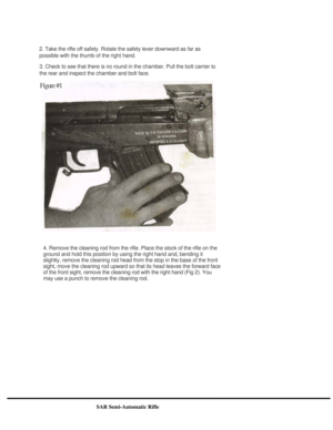 Page 4
 
2. Take the rifle off safety. Rotate the safety lever downward as far as 
possible with the thumb of the right hand. 
3. Check to see that there is no round in the chamber. Pull the bolt carrier to 
the rear and inspect the chamber and bolt face. 
  
4. Remove the cleaning rod from the rifle. Place the stock of the rifle on the 
ground and hold this position by using the right hand and, bending it 
slightly, remove the cleaning rod head from the stop in the base of the front 
sight, move the cleaning...
