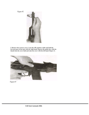 Page 5
Figure #2 
  
5. Remove the receiver cover. Lean the rifle against a table and hold the 
forward part of the butt with the right hand, depress the guide face with the 
thumb into the cover hold and raise the cover with the left hand (Figure 3). 
 
 
 
 
 
 
 
 
 
 
 
 
 
Figure #3 
SAR Semi-Automatic Rifle 
  