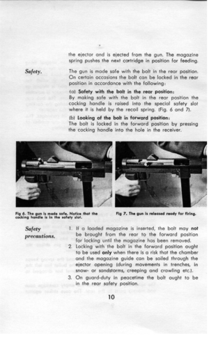 Page 11Safety. . 
the ejector and is ejected from the gun. The magazine 
spring pushes the next cartridge in position for feeding. 
The gun is made safe with the bolt in the rear position. 
On certain occasions the bolt can be locked in the rear 
position in accordance with the following: 
(a) Safety with the bolt in the rear position: 
By making safe with the bolt in the rear position the 
cocking handle is raised into the special safety slot 
where it is held by the recoil spring. (Fig. 6 and 7). 
fb) looking...