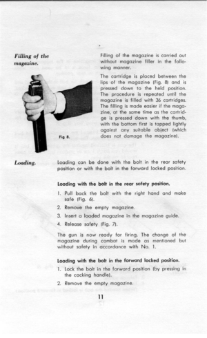 Page 12. 
Filling of the 
magazine. Filling of the magazine is carried out 
without magazine filler in the follo- 
wing manner. 
The cartridge is placed between the 
lips of the magazine (Fig. 8) and is 
pressed down to the held position. 
The procedure is repeated until the 
magazine is filled with 36 cartridges. 
The filling is made easier if the maga- 
zine, at the same time as the cartrid- 
ge is pressed down with the thumb, 
with the bottom first is tapped lightly 
against any suitable object (which 
does...