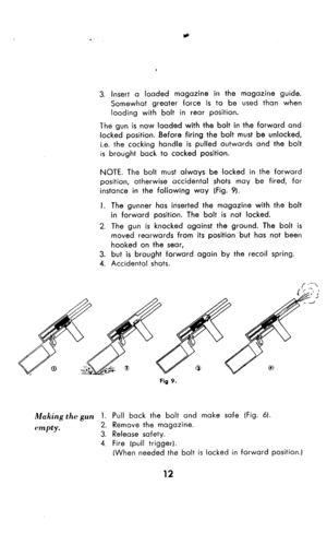 Page 133. Insert a loaded magazine in the magazine guide. 
Somewhat greater force is to be used thon when 
loading with bolt in rear position. 
The gun is now loaded with the bolt in the forward and 
locked position. Before firing the bolt must be unlocked, 
i.e. the cocking handle is pulled outwards and the bolt 
is brought back to cocked position. 
NOTE. The bolt must always be locked in the forward 
position, otherwise accidental shots may be fired, fat 
instance in the following way (Fig. 9). 
1. The gunner...
