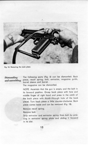 Page 16The following ports [Fig. 5) can be dismantled: Back 
piece, recoil spring, bolt, extractor, magazine guide, 
barrel sleeve and barrel. 
The magazine can be dismantled. 
NOTE. Ascertain that the gun is empty and the bolt in 
its forward position. Grasp back piece with fore and 
middle finger of right hand and press in the catch of 
the back piece with thumb [through hole of the back 
piece). Turn back piece a little counter-clockwise. Back 
piece comes loose and can be removed (Fig. 181. 
Remove recoil...