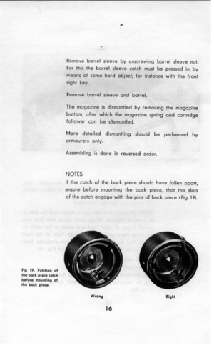 Page 17L 
. 
Remove barrel sleeve by unscrewing barrel sleeve nut. 
For this the barrel sleeve catch must be pressed in by 
means of some hard object, for instance with the front 
sight key. 
Remove barrel sleeve and barrel. 
The magazine is dismantled by removing the magazine 
bottom, after which the magazine spring and cartridge 
follower can be dismantled. 
More detailed dismantling should be performed by 
armourers only. 
Assembling is done in reversed order. 
NOTES. 
If the catch of the back piece should...