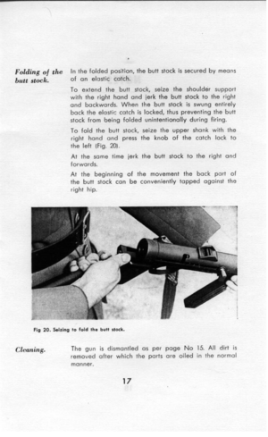 Page 18F&&g af the 
In the folded position, the butt stock is secured by means 
butt stock. of an elastic catch. 
To extend the butt stock, seize the shoulder support 
with the right hand and jerk the butt stock to the right 
and backwards. When the butt stock is swung entirely 
back the elastic catch is locked, thus preventing the butt 
stock from being folded unintentionally during firing. 
To fold the butt stock, seize the upper shank with the 
right hand and press the knob of the 
the left (Fig. 20). catch...