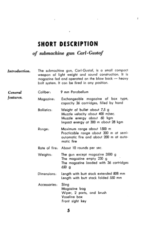 Page 6SHORT DESCRIPTION 
of submachine gun Carl - Gustaf 
Introduction. The submachine gun, Carl-Gustaf, is a small compact 
weapon of light weight and sound construction. It is 
magazine fed and operated on the blow back - heavy 
bolt system. It can be fired in any position. 
General 
features. Caliber: 
Magazine: 
Ballistics: 
Range: 
Rate of fire: 
Weights: 
Dimensions: 
Accessories : 9 mm Parabellum 
Exchangeable magazine of box type, 
capacity 36 cartridges, filled by hond 
Weight of bullet about 7,5 g...