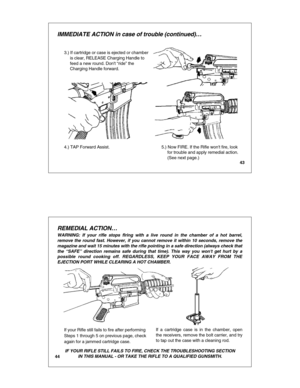 Page 2343
IMMEDIATE ACTION in case of trouble (continued)…
3.) If cartridge or case is ejected or chamber
     is clear, RELEASE Charging Handle to
     feed a new round. Dont “ride ” the 
     Charging Handle forward.
4.) TAP Forward Assist.5.) Now FIRE. If the Rifle wont fire, look
     for trouble and apply remedial action.
     (See next page.)
44
REMEDIAL ACTION …
IF YOUR RIFLE STILL FAILS TO FIRE, CHECK THE TROUBLESHOOTING SECTION
IN THIS MANUAL - OR TAKE THE RIFLE TO A QUALIFIED GUNSMITH.
If your Rifle...