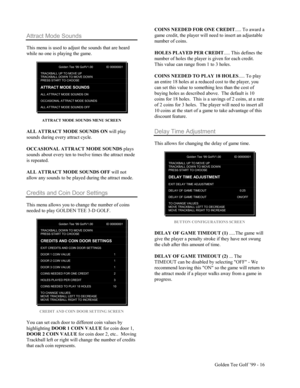 Page 17Golden Tee Golf ’99 - 16
Attract Mode Sounds
This menu is used to adjust the sounds that are heard
while no one is playing the game.
Golden Tee ‘99 GolfV1.00 ID 00000001
TRACKBALL UP TO MOVE UPTRACKBALL DOW N TO MOVE DOW NPRESS START TO CHOOSE
ATTRACT MODE SOUNDS
ALL ATTRACT MODE SOUNDS ON
OCCASIONAL ATTRACT MODE SOUNDS
ALL ATTRACT MODE SOUNDS OFF
ATTRACT MODE SOUNDS MENU SCREEN
ALL ATTRACT MODE SOUNDS ON will play
sounds during every attract cycle.
OCCASIONAL ATTRACT MODE SOUNDS plays
sounds about every...