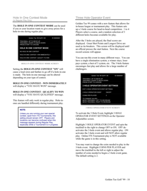 Page 19Golden Tee Golf ’99 - 18
Hole In One Contest Mode
(In Regular Play Only)
The HOLE IN ONE CONTEST MODE can be used
if you or your location wants to give away prizes for a
hole-in-one during regular play.
Golden Tee ‘99 GolfV1.00 ID 00000001
TRACKBALL UP TO MOVE UPTRACKBALL DOW N TO MOVE DOW NPRESS START TO CHOOSE
HOLE IN ONE CONTEST MODE
NO HOLE IN ONE CONTEST
HOLE IN ONE CONTEST- W IN IMMEDIATELY
HOLE IN ONE CONTEST- QUALIFY TO W IN
HOLE IN ONE CONTEST MODE SCREEN
Setting the HOLE-IN-ONE CONTEST ON will...