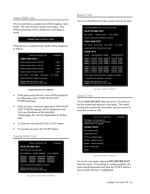 Page 27Golden Tee Golf ’99 - 26
Video RAM Test
This test performs a complete test of the Graphics video
RAM.  The video RAM is tested in two pages.  The
following message will be displayed as each page is
tested.
RUNNING VIDEO PLANE A/B.  PAGE 0
When the test is completed the results will be displayed
as follows.
Golden Tee ‘99 GolfV1.00 ID 00000001
VIDEO RAM TEST
VIDEO PLANE A PAGE 0 STATUS = 0000
VIDEO PLANE A PAGE 1 STATUS = 0000
VIDEO PLANE B PAGE 0 STATUS = 0000
VIDEO PLANE B PAGE 1 STATUS = 0000
U32  GOOD...