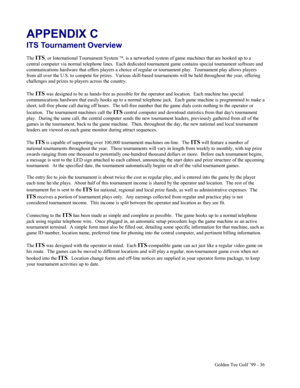 Page 37Golden Tee Golf ’99 - 36
APPENDIX C
ITS Tournament Overview
The ITS, or International Tournament System , is a networked system of game machines that are hooked up to a
central computer via normal telephone lines.  Each dedicated tournament game contains special tournament software and
communications hardware that offers players a choice of regular or tournament play.  Tournament play allows players
from all over the U.S. to compete for prizes.  Various skill-based tournaments will be held throughout...