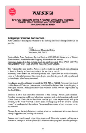 Page 1919
Shipping Firearms For Service
Auto-Ordnance handguns returned to the factory for service or repair should be
sent to:
K.A.I.
130 Goddard Memorial Drive
Worcester, MA 01603
Contact Kahr Arms Customer Service Dept. at: (508) 795-3919 to receive a ÒReturn
AuthorizationÓ Number before shipping a firearm to the factory.
F
irearms shipped to the factory must be sent prepaid.THE KAHR SERVICE
DEPARTMENT CAN NOT ACCEPT COLLECT SHIPMENTS.
The Federal Firearm Control Act does not prohibit an individual from...