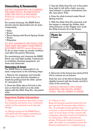 Page 126. Removal of the barrel (see photos#4 &
#5) is carried out as follows:
Push the rear of the Recoil Spring Guide
slightly forward with the thumb and lift it
clear of the recoil lug.
CAUTION: PROTECT EYES WHEN
REMOVING THE RECOIL SPRING
GUIDE.  RECOIL SPRING IS UNDER
13. Never use a firearm that fails to func-
tion properly and never force a jammed
action, as the jammed round may dis-
charge.
14. Always transport the KAHR Pistol
unloaded with the trigger untensioned
(See page 11.) in a locked case.15....