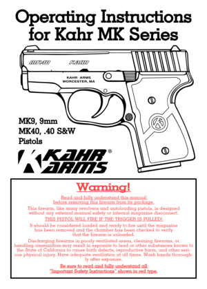 Page 1Operating Instructions
for Kahr MK Series
Warning!
Read and fully understand this manual before removing this firearm from its package.
This firearm, like many revolvers and autoloading pistols, is designed 
without any external manual safety or internal magazine disconnect. 
THIS PISTOL WILL FIRE IF THE TRIGGER IS PULLED! 
It should be considered loaded and ready to fire until the magazine 
has been removed and the chamber has been checked to verify 
that the firearm is unloaded.
Discharging firearms in...