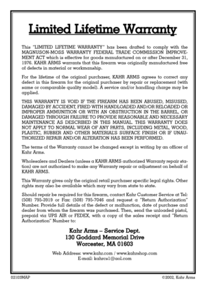 Page 2002103MAP©2002, Kahr Arms
This “LIMITED LIFETIME WARRANTY” has been drafted to comply with the
MAGNUSON-MOSS WARRANTY FEDERAL TRADE COMMISSION IMPROVE-
MENT ACT which is effective for goods manufactured on or after December 31,
1976. KAHR ARMS warrants that this firearm was originally manufactured free
of defects in material or workmanship.
For the lifetime of the original purchaser, KAHR ARMS agrees to correct any
defect in this firearm for the original purchaser by repair or replacement (with
same or...