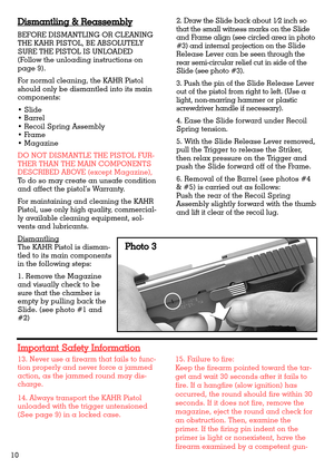 Page 1013. Never use a firearm that fails to func-
tion properly and never force a jammed
action, as the jammed round may dis-
charge.
14. Always transport the KAHR Pistol
unloaded with the trigger untensioned
(See page 9) in a locked case.15. Failure to fire:
Keep the firearm pointed toward the tar-
get and wait 30 seconds after it fails to
fire. If a hangfire (slow ignition) has
occurred, the round should fire within 30
seconds. If it does not fire, remove the
magazine, eject the round and check for
an...