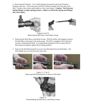 Page 63.  Removing the Extractor.  Use a small diameter pin punch to press the Extractor 
Plunger to the rear.  At the same time, pull the Extractor straight out of the side of the 
Bolt.  It helps to have three small hands or a few extra fingers.  Caution:  The Extractor 
Spring Plunger is under spring pressure.  Failure to control the Spring and Plunger 
may cause injury. 
 
Figures 9 and 10 
Removing the Bolt Sleeve and Striker Group 
 
3. Removing the Bolt Sleeve and Striker Group.  With the Safety still...