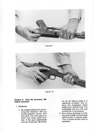 Page 12
Figure9
Figure10
SectionII:HowtheAmerican180
S.M.G.Functions
a.Bydisassemblingandassem-
blingtheAmerican180you
shouldbecomefamiliarwith
theparts.Thenextstepisto
learnhowthesepartsfunc-
tion.Iftheuserunderstands
howtheAmerican180works,
hewillbeabletokeepitin
operatingconditionandre-
duceanystoppageswhich
mightoccurduringfiring.This
knowledgewillgivetheuser
confidenceinhisweapon.
b.Eachtimeacartridgeisfired,
thepartsinsidetheAmerican
180functioninagivenorder.
Thisisknownasthecycleof
operation.
1.GENERAL. 