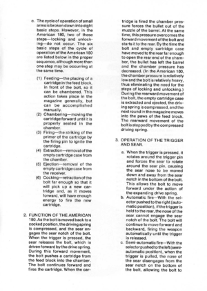 Page 13
c.Thecycleofoperationofsmall
armsisbrokendownintoeight
basicsteps.However,inthe
American180,twoofthese
steps-lockingandunlock-
ing-donotoccur.Thesix
basicstepsofthecycleof
operationoftheAmerican180
arelistedbelowintheproper
sequence,althoughmorethan
onestepmaybeoccurringat
thesametime.
(1)Feeding-theplacingofa
cartridgeinthefeedblock,
infrontofthebolt,soit
canbechambered.This
actiontakesplaceinthe
magazinegenerally,but
canbeaccomplished
manually.
(2)Chambering-movingthe
cartridgeforwarduntilitis...