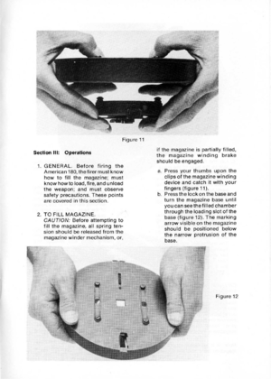 Page 15
SectionIII:Operations
1.GENERAL.Beforefiringthe
American180,thefirermustknow
howtofillthemagazine;must
knowhowtoload,fire,andunload
theweapon;andmustobserve
safetyprecautions.Thesepoints
arecoveredinthissection.
2.TOFILLMAGAZINE.
CAUTION:Beforeattemptingto
fillthemagazine,allspringten-
sionshouldbereleasedfromthe
magazinewindermechanism,or,
Figure11
ifthemagazineispartiallyfilled,
themagazinewindingbrake
shouldbeengaged.
a.Pressyourthumbsuponthe
clipsofthemagazinewinding
deviceandcatchitwithyour...