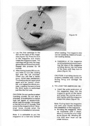 Page 16
Figure13
c.Laythefirstcartridgeinthe
slotonthebaseofthemaga-
zine(figure13).Pressthelock
ofthemagazineandslowly
rotatethemagazinebase.The
cartridgewillgointothemag-
azinewithoutforceofanykind.
Repeatthisprocessfor59
rounds.
d.Afterhavingloaded59rounds,
youhavetoturntheloading
slotoverthefullchamber.
(Thenyouwillfeelaresist-
ance,calledstepresistance.)
TheloadingslotwiIIopenonce
againwithanemptycham-
ber,andrepeatthewholepro-
cess.Loadingthesecondand
thethirdlayersisperformed
justlikethefirstone....