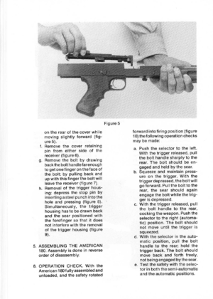 Page 10
Figure5
ontherearofthecoverwhile
movingslightlyforward(fig-
ure5).
f.Removethecoverretaining
pinfromeithersideofthe
receiver(figure6).
g.Removetheboltbydrawing
backthebolthandlefarenough
togetonefingeronthefaceof
thebolt;bypullingbackand
upwiththisfingertheboltwill
leavethereceiver(figure7).
h.Removalofthetriggerhous-
ing:depressthestoppinby
insertingasteelpunchintothe
holeandpressing(figure8).
Simultaneously,thetrigger
housinghastobedrawnback
andthesearpositionedwith
theforefingersothatitdoes...