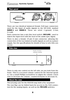 Page 88
Kachinko System
9
Kachinko System
Rear panel
JOINT CN
LINE
MICMIC
LINE
AUDIO 2AUDIO 1
There  are  two  identical  balanced  female  XLR - type  connectors 
used  for  the  input  of  audio  signals  to  the  KS -1018,  marked 
AUDIO 1  and AUDIO 2.  These  are  wired  1= ground,  2=hot, 
3 = cold. 
Each connector has a mic/line level switch (MIC / LINE), used to 
match the input level with the level of the audio sync signal.
There  is  also  a  female  15 - pin  D - sub  connector,  allowing  the...