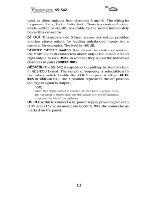 Page 1111
KS-342
used  as  direct  outputs  from  channels  3  and  4).  The  wiring  is: 
1 = ground, 2= L+, 3 = L –, 4 = R+, 5 = R–. There is a choice of output 
levels:  –20 dB  or  – 60 dB,  selectable  by  the  switch  immediately 
below this connector.
ST  OUT This  unbalanced  3.5 mm  stereo  jack  output  provides 
another  stereo  output  for  feeding  unbalanced  inputs  (on  a 
camera, for example). The level is – 60 dB. 
SOURCE  SELECT  switch This  allows  the  choice  of  whether 
the MAIN and SUB...