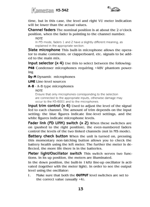 Page 1313
KS-342
time,  but  in  this  case,  the  level  and  right  VU  meter  indication 
will be lower than the actual values.
Channel faders The nominal position is at about the 2 o’clock 
position, when the fader is pointing to the channel number.
NOTE
In MS mode, faders 1 and 2 have a slightly different meaning, as 
explained in the appropriate section.
Slate  microphone This  built- in  microphone  allows  the  opera-
tor to make comments, or clapperboard, etc. signals to be add-
ed to the main mix....