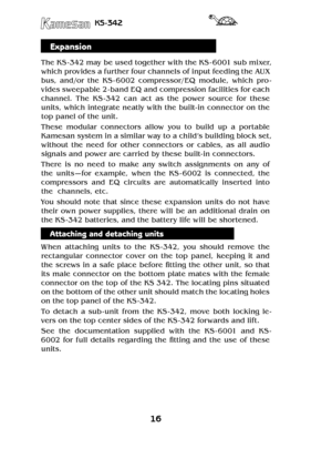 Page 1616
KS-342
Expansion
The KS -342 may be used together with the KS - 6001 sub mixer, 
which provides a further four channels of input feeding the AUX 
bus,  and/or  the  KS - 6002  compressor/EQ  module,  which  pro-
vides sweepable 2 - band EQ and compression facilities for each 
channel.  The  KS -342  can  act  as  the  power  source  for  these 
units, which integrate neatly with the built- in connector on the 
top panel of the unit. 
These  modular  connectors  allow  you  to  build  up  a  portable...