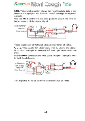 Page 1111
TM
LINE: This switch position allows the MoniCough to take a ste -
reo monitoring signal and feed it to the left and right headphone 
outputs.
Use the INT/A control on the front panel to adjust the level of 
both channels of the stereo signal.
5
67
4
32
1LINE MONITOR
Using Gang-pot
MONI (IFB ) / TB
R ch
SIDE TONELINE
LINE
Clear-Com 1 Clear-Com 2-A
Clear-Com 2-BNON INTERRUPT,B
LINEClear-Com 1
RTS(NON-INT.)RTS(INT.)LINE(L)
LINE(R)
INTERRUPT,A
LR
BA
BA
BAL BAL
BA
BA
L ch (0dB/10K)
These signals are at 0...