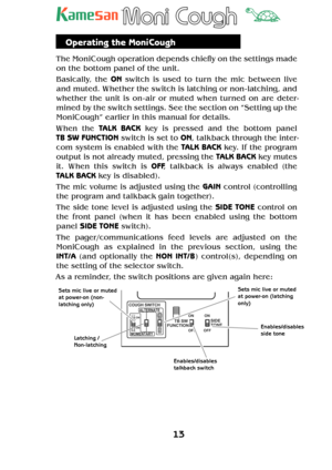 Page 1313
TM
Operating the MoniCough
The MoniCough operation depends chie y on the settings made 
on the bottom panel of the unit.
Basically, the ON switch is used to turn the mic between live 
and muted. Whether the switch is latching or non - latching, and 
whether the unit is on - air or muted when turned on are deter-
mined by the switch settings. See the section on “Setting up the 
MoniCough” earlier in this manual for details.
When the TALK BACK key is pressed and the bottom panel  
TB SW FUNCTION switch...