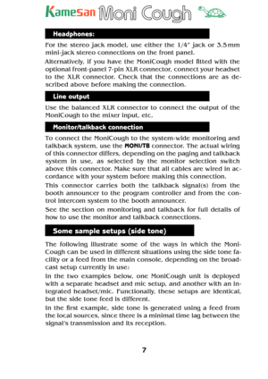 Page 77
TM
Headphones:
For the stereo jack model, use either the 1/4” jack or 3.5 mm 
mini -jack stereo connections on the front panel.
Alternatively, if you have the MoniCough model  tted with the 
optional front- panel 7- pin XLR connector, connect your headset 
to the XLR connector. Check that the connections are as de -
scribed above before making the connection.
Line output
Use the balanced XLR connector to connect the output of the 
MoniCough to the mixer input, etc.
Monitor/talkback connection
To...