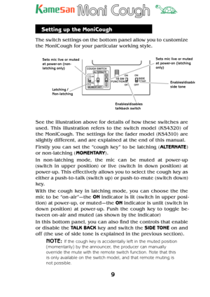 Page 99
TM
Setting up the MoniCough
The switch settings on the bottom panel allow you to customize 
the MoniCough for your particular working style.
            
SIDE
TONE TB SW
FUNCTION
OFFON
ON
OFFMOMENTARYALTERNATE
COUGH SWITCH
ON
ON
N O
N O
Sets mic live or muted 
at power-on (non-
latching only)
Latching / 
Non-latchingSets mic live or muted 
at power-on (latching 
only)
Enables/disables 
talkback switch
Enables/disableside tone 
See the illustration above for details of how these switches are 
used. This...