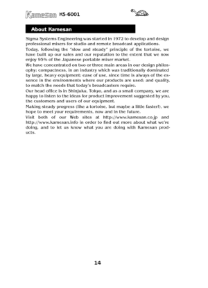 Page 1414
KS-6001
About Kamesan
Sigma Systems Engineering was started in 1972 to develop and design 
professional mixers for studio and remote broadcast applications.
Today,  following  the  “slow  and  steady”  principle  of  the  tortoise,  we 
have  built  up  our  sales  and  our  reputation  to  the  extent  that  we  now 
enjoy 95% of the Japanese portable mixer market.
We have concentrated on two or three main areas in our design philos-
ophy: compactness, in an industr y which was traditionally...