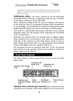 Page 55
KS-6002 EQ Compressor
equipment (in which case, the KS-6002 becomes the “jam in the 
sandwich” between the KS-342 and another unit such as the KS-
6001 sub-mixer).
THRESHOLD  LEVEL:    Use  these  controls  to  set  the  individual 
threshold levels of the four compressor units for each channel 
of the mixer connected to the KS - 6002.
Since  optimum  setting  levels  will  var y  according  to  the  nature 
of the material, there is no standard setting of the threshold lev-
el. Accordingly, you should...