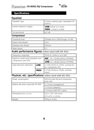 Page 88
KS-6002 EQ Compressor
Specifications
Equalizer
Equalizer type2- band, peaking type, sweepable fre-
quency
Center frequency rangesLOW 200 Hz to 3.2 kHz, 
HIGH 1.2 kHz to 15 kHz
Cut and boost±12 dB
Compressor
Threshold levelSettable from 0 dB through +12 dB
Attack time (fixed)3 ms
Release time (fixed)300 ms
Ratio (fixed)2:1
Audio performance figures (when used with KS -342)
Frequency response50 Hz to 15 kHz (< ±1.0 dB)
Signal -to - noise ratio (equalizer and 
compressor both ON)MIC –70 > 55 dB (30 kHz...