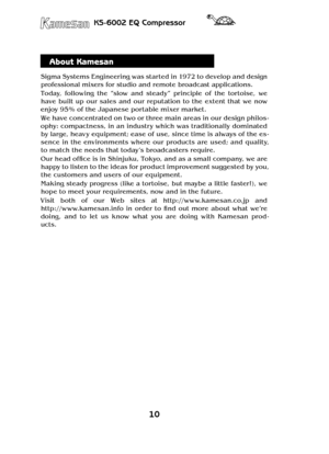 Page 1010
KS-6002 EQ Compressor
About Kamesan
Sigma Systems Engineering was started in 1972 to develop and design 
professional mixers for studio and remote broadcast applications.
Today,  following  the  “slow  and  steady”  principle  of  the  tortoise,  we 
have  built  up  our  sales  and  our  reputation  to  the  extent  that  we  now 
enjoy 95% of the Japanese portable mixer market.
We have concentrated on two or three main areas in our design philos-
ophy: compactness, in an industr y which was...