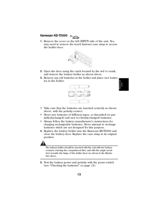 Page 13Kamesan KS-T2000
13
Batteries and 
power
Batteries and 
power
Batteries and 
power
Batteries and 
power
Batteries and 
power
Batteries and 
power
Batteries and 
power
Batteries and 
power
1.Remove the cover on the left (INPUT) side of the unit. You 
may need to remove the touch fastener case strap to access 
the holder door.
2.Open the door using the catch located by the red (+) mark, 
and remove the battery holder as shown above.
3.Remove any old batteries in the holder and place new batter-
ies in the...