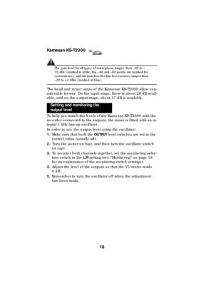 Page 18Kamesan KS-T2000
18
The gain level for all types of microphone ranges from –30 to –
70 dBs (marked in white; the –40 and –50 points are marked for 
convenience), and the gain level for line-level sources ranges from 
–20 to +4 dBm (marked in blue).
The head and mixer amps of the Kamesan KS-T2000 allow con-
siderable leeway. On the input stage, there is about 28 dB avail-
able, and on the output stage, about 17 dB is available
To help you match the levels of the Kamesan KS-T2000 with the 
recorder...