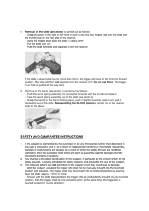 Page 94. Removal of the slide (see photo) is carried out as follows:
– Grasp the pistol in the right or left hand in such a way that four fingers rest over the slide and
the thumb rests on the rear side of the receiver.
– Using the fingers draw back the slide (1) about 3mm
– Pull the slide lock (21)
– Push the slide forwards and separate it from the receiver.
If the slide is drawn back too far (more than 3mm), the trigger will move to the foremost forward
position. The slide will then not separate from the...