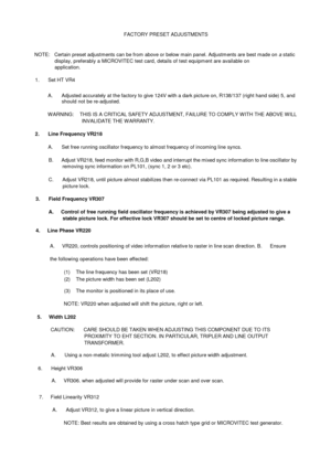 Page 13FACTORY PRESET ADJUSTMENTSNOTE:   Certain preset adjustments can be from above or below main panel. Adjustm ents are best made onastaticdisplay, preferably a MICROVITEC test card, details of test equipment are available onapplication.1.      Set HT VR4A.       Adjusted accurately at the factory to give 124V with a dark picture on, R138/137 (right hand side) 5, andshould not be re-adjusted.W ARNING:    THIS IS A CRITICAL SAFETY ADJUSTMENT, FAILURE TO COMPLY W ITH THE ABOVE W ILLINVALIDATE THE W ARRANTY.2....