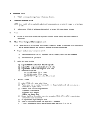 Page 148.     Field Shift VR321A.       VR321, controls positioning of raster in field scan direction.9.      East-West Correction VR328NOTE: Some models will not require this adjustment, because east-west correction is integral on certain typesof CRT.A.       Adjustment of VR328 will achieve straight verticals on left and right hand sides of pictures.10.      FocusA.      Located on end of tripler module, set brightness control to normal viewing level, then make focusadjustment.11.      Adjust Colour...