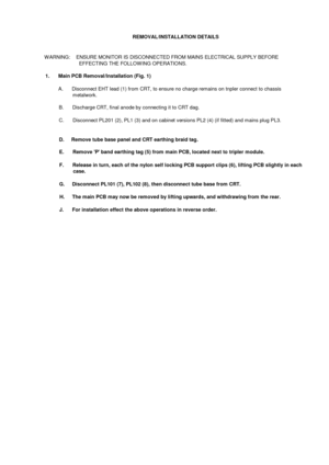 Page 16REMOVAL/INSTALLATION DETAILSW ARNING:    ENSURE MONITOR IS DISCONNECTED FROM MAINS ELECTRICAL SUPPLY BEFOREEFFECTING THE FOLLOW ING OPERATIONS.1.       Main PCB Removal/Installation (Fig. 1)A.      Disconnect EHT lead (1) from CRT, to ensure no charge remains on tnpler connect to chassismetalwork.B.       Discharge CRT, final anode by connecting it to CRT dag.C.       Disconnect PL201 (2), PL1 (3) and on cabinet versions PL2 (4) (if fitted) and mains plug PL3.D.     Remove tube base panel and CRT...