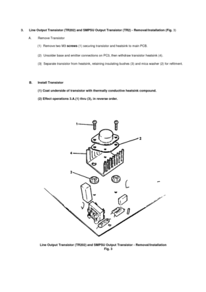 Page 193.       Line Output Transistor (TR202) and SMPSU Output Transistor (TR2) - Removal/Installation (Fig.3)A.        Remove Transistor(1)  Remove two M3screws(1) securing transistor and heatsink to main PCB.(2)  Unsolder base and emitter connections on PC3, then withdraw transistor heatsink (4).(3}   Separate transistor from  heatsink, retaining insulating bushes (3) and mica washer (2) for refitment.B.       Install Transistor(1) Coat underside of transistor with thermally conductive heatsink compound.(2)...